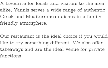 A favourite for locals and visitors to the area alike, Yannis serves a wide range of authentic Greek and Mediterranean dishes in a family-friendly atmosphere.   Our restaurant is the ideal choice if you would like to try something different. We also offer takeaways and are the ideal venue for private functions.