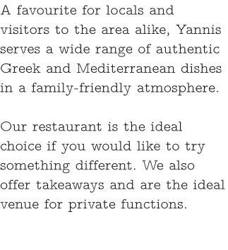 A favourite for locals and visitors to the area alike, Yannis serves a wide range of authentic Greek and Mediterranean dishes in a family-friendly atmosphere.   Our restaurant is the ideal choice if you would like to try something different. We also offer takeaways and are the ideal venue for private functions.