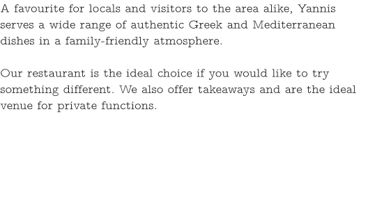 A favourite for locals and visitors to the area alike, Yannis serves a wide range of authentic Greek and Mediterranean dishes in a family-friendly atmosphere.   Our restaurant is the ideal choice if you would like to try something different. We also offer takeaways and are the ideal venue for private functions.