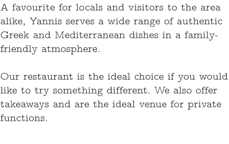 A favourite for locals and visitors to the area alike, Yannis serves a wide range of authentic Greek and Mediterranean dishes in a family-friendly atmosphere.   Our restaurant is the ideal choice if you would like to try something different. We also offer takeaways and are the ideal venue for private functions.